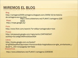Blog  http://cartagena2009-cartagena.blogspot.com/2009/10/la-historia-de-cartagena-es-rica.html Maps  http://maps.google.es/ Flickr http://www.flickr.com/search/?w=all&q=cartagena&m=text Picasa http://picasaweb.google.com/ingrymartin/CARTAGENA?authkey=Gv1sRgCIi46Nns0OawkAE# Libros http://books.google.com.co/books?id=g5AbDsypRxsC&printsec=frontcover&dq=bogota&source=gbs_similarbooks_r&cad=1_1#v=onepage&q=&f=false Diapositivas http://www.slideshare.net/FLAKA7/cartagena-2265836 http://www.slideshare.net/FLAKA7/cartagena-2265836 