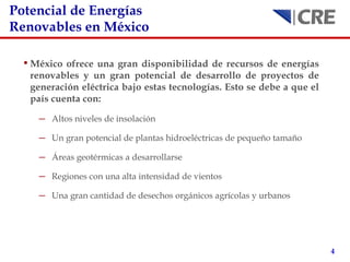 Potencial de Energías Renovables en M éxico México ofrece una gran disponibilidad de recursos de energías renovables y un gran potencial de desarrollo de proyectos de generación eléctrica bajo estas tecnologías. Esto se debe a que el país cuenta con: Altos niveles de insolación Un gran potencial de plantas hidroeléctricas de pequeño tamaño Áreas geotérmicas a desarrollarse Regiones con una alta intensidad de vientos Una gran cantidad de desechos orgánicos agrícolas y urbanos 