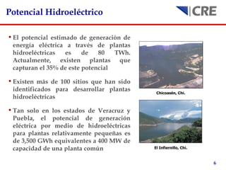 Potencial Hidroeléctrico El potencial estimado de generación de energía eléctrica a través de plantas hidroeléctricas es de 80 TWh. Actualmente, existen plantas que capturan el 35% de este potencial Existen más de 100 sitios que han sido identificados para desarrollar plantas hidroeléctricas Tan solo en los estados de Veracruz y Puebla, el potencial de generación eléctrica por medio de hidroeléctricas para plantas relativamente pequeñas es de 3,500 GWh equivalentes a 400 MW de capacidad de una planta común Chicoasén, Chi.   El Infiernillo, Chi.   