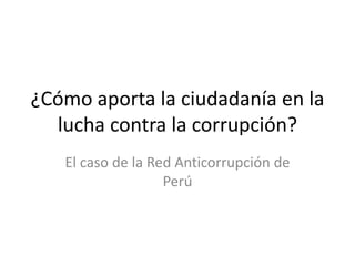¿Cómo aporta la ciudadanía en la
lucha contra la corrupción?
El caso de la Red Anticorrupción de
Perú
 