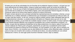 El teatro era una de las actividades de ocio favoritas de la población hispano-romana, y al igual que con
otras edificaciones de interés público, ninguna ciudad que pudiera recibir tal nombre se privaba de
poseer uno. Tal es así que el teatro de Augusta Emerita fue construido prácticamente al mismo tiempo
que el resto de la ciudad por el cónsul Marco Agripa, yerno del emperador Octavio Augusto. En total se
conservan restos de al menos trece teatros romanos en toda la Península.
El teatro romano no tenía como principal actividad las representaciones de comedias o dramas, ya que
realmente era un edificio dedicado a celebraciones que ensalzaban al emperador,se trata por tanto, de
un lugar más bien político, no de ocio, aunque en alguna ocasión podrían haber albergado éste tipo de
prepresentaciones culturales. La amplia profusión de teatros en Hispania tiene que ver con la vida
política de las ciudades, ya que todas las ciudades aspiran a tener su teatro propio. El mayor ejemplo es
el de Emérita Augusta (Mérida) cuyo programa iconográfico de la scaena representa a Augusto y su
familia, al igual que las estatuas procedentes de las salas posteriores a la scaena, salas en las que se
colocan estatuas de Tiberio junto a Augusto, exponiendo ya quién iba a sucederle.El primer teatro
monumental (en piedra) en Roma fue el de Pompeyo, en cuyo graderío, en lo alto, situó un templo a la
diosa Venus Vincitrix, y en el pórtico que se sitúa detrás de la scaena, entre diferentes salas, construyó
justo en el eje con el centro de la scaena y el templo de la diosa, una sala presidida por una colosal
estatuta de sí mismo. En ese lugar podía reunirse el Senado romano, bajo su estatua.
 