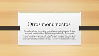 Otros monumentos.
Un núcleo urbano importante precisaba ante todo un aporte de agua
constante que permitiera el abastecimiento de miles de personas
concentradas en un mismo lugar que podía encontrarse en ocasiones a
varios kilómetros de distancia de las fuentes naturales de agua. Para
conseguir este flujo continuo de agua se construyeron los acueductos.
 
