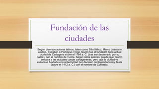 Fundación de las
ciudades
Según diversos autores latinos, tales como Silio Itálico, Marco Juaniano
Justino, Estrabón o Pompeyo Trogo,Teucro fue el fundador de la actual
ciudad de Cartagena sobre el 1184 a. C. (tras ser desterrado por su
padre), con el nombre de Tucria. Según otros autores, puede que Teucro
arribara a las actuales costas cartageneras, pero que la ciudad ya
estuviese fundada con anterioridad por decisión del legendario rey Testa
(sobre el 1412 a. C.) con el nombre de Contesta.
 