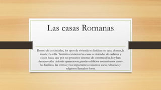 Las casas Romanas
Dentro de las ciudades, los tipos de vivienda se dividían en: casa, domus, la
insula y la villa. También existieron las casae o viviendas de esclavos y
clases bajas, que por sus precarios sistemas de construcción, hoy han
desaparecido. Además aparecieron grandes edificios comunitarios como
las basílicas, las termas y los importantes conjuntos socio culturales y
religiosos llamados foros.
 