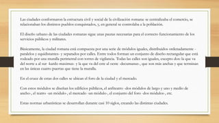 Las ciudades conformaron la estructura civil y social de la civilización romana: se centralizaba el comercio, se
relacionaban los distintos pueblos conquistados, y, en general se controlaba a la población.
El diseño urbano de las ciudades romanas sigue unas pautas necesarias para el correcto funcionamiento de los
servicios públicos y militares.
Básicamente, la ciudad romana está compuesta por una serie de módulos iguales, distribuidos ordenadamente -
paralelos y equidistantes- y separados por calles. Entre todos forman un conjunto de diseño rectangular que está
rodeado por una muralla perimetral con torres de vigilancia. Todas las calles son iguales, excepto dos: la que va
del norte a al sur -kardo maximus- y la que va del este al oeste -decumanus-, que son más anchas y que terminan
en las únicas cuatro puertas que tiene la muralla.
En el cruce de estas dos calles se ubican el foro de la ciudad y el mercado.
Con estos módulos se diseñan los edificios públicos, el anfiteatro -dos módulos de largo y uno y medio de
ancho-, el teatro -un módulo-, el mercado -un módulo-, el conjunto del foro -dos módulos-, etc.
Estas normas urbanísticas se desarrollan durante casi 10 siglos, creando las distintas ciudades.
 
