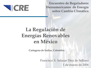 1
La Regulación de
Energías Renovables
en México
Encuentro de Reguladores
Iberoamericanos de Energía
sobre Cambio Climático
Francisco X. Salazar Diez de Sollano
1 de marzo de 2006
Cartagena de Indias, Colombia
 