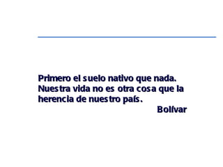 Primero el suelo nativo que nada. Nuestra vida no es otra cosa que la herencia de nuestro país.  Bolívar 