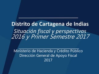 Distrito de Cartagena de Indias
Situación fiscal y perspectivas
2016 y Primer Semestre 2017
Ministerio de Hacienda y Crédito Público
Dirección General de Apoyo Fiscal
2017
 