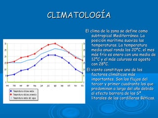 CLIMATOLOGÍA
       El clima de la zona se define como
           subtropical Mediterráneo. La
           posición marítima suaviza las
           temperaturas. La temperatura
           media anual ronda los 20ºC, el mes
           más frío es enero con una media de
           12ºC y el más caluroso es agosto
           con 28ºC.
       El viento constituye uno de los
           factores climáticos más
           importantes. Son los flujos del
           tercer y primer cuadrante los que
           predominan a largo del año debido
           al efecto barrera de las Sª
           litorales de las cordilleras Béticas.
 