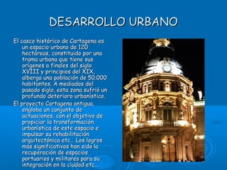 DESARROLLO URBANO
El casco histórico de Cartagena es
    un espacio urbano de 120
    hectáreas, constituido por una
    trama urbana que tiene sus
    orígenes a finales del siglo
    XVIII y principios del XIX,
    alberga una población de 50.000
    habitantes. A mediados del
    pasado siglo, esta zona sufrió un
    profundo deterioro urbanístico.
El proyecto Cartagena antigua,
    engloba un conjunto de
    actuaciones, con el objetivo de
    propiciar la transformación
    urbanística de este espacio e
    impulsar su rehabilitación
    arquitectónica etc… Los logros
    más significativos han sido la
    recuperación de espacios
    portuarios y militares para su
    integración en la ciudad etc…
 