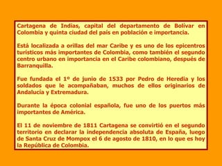 Cartagena de Indias, capital del departamento de Bolívar en Colombia y quinta ciudad del país en población e importancia.  Está localizada a orillas del mar Caribe y es uno de los epicentros turísticos más importantes de Colombia, como también el segundo centro urbano en importancia en el Caribe colombiano, después de Barranquilla. Fue fundada el 1º de junio de 1533 por Pedro de Heredia y los soldados que le acompañaban, muchos de ellos originarios de Andalucía y Extremadura. Durante la época colonial española, fue uno de los puertos más importantes de América. El 11 de noviembre de 1811 Cartagena se convirtió en el segundo territorio en declarar la independencia absoluta de España, luego de Santa Cruz de Mompox el 6 de agosto de 1810, en lo que es hoy la República de Colombia. 