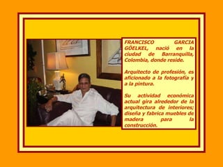 FRANCISCO GARCIA GÖELKEL, nació en la ciudad de Barranquilla, Colombia, donde reside.  Arquitecto de profesión, es aficionado a la fotografía y a la pintura. Su actividad económica actual gira alrededor de la arquitectura de interiores; diseña y fabrica muebles de madera para la construcción. 