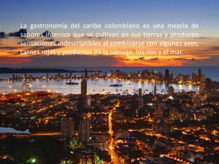 La gastronomía del caribe colombiano es una mezcla de
sabores intensos que se cultivan en sus tierras y producen
sensaciones indescriptibles al combinarse con algunas aves,
carnes rojas y productos de la ciénaga, los ríos y el mar.
 