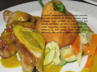 La cocina cartagenera tiene un origen popular,
que está cimentado en frituras, arroces, sopas
y guisos; pero también es una cocina que
adopta elementos de otras zonas del mundo,
como las carnes cocidas a fuego bajo, con
verduras, y que tienen como base salsas
deliciosas, relucientes y sabores fuertes.
 