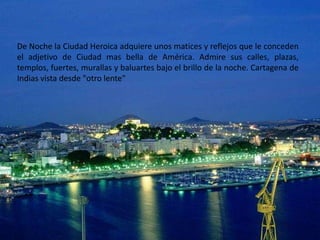 De Noche la Ciudad Heroica adquiere unos matices y reflejos que le conceden
el adjetivo de Ciudad mas bella de América. Admire sus calles, plazas,
templos, fuertes, murallas y baluartes bajo el brillo de la noche. Cartagena de
Indias vista desde "otro lente"
 