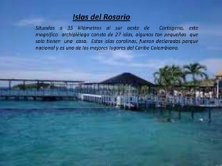 Islas del Rosario
Situadas a 35 kilómetros al sur oeste de Cartagena, este
magnifico archipiélago consta de 27 islas, algunas tan pequeñas que
solo tienen una casa. Estas islas coralinas, fueron declaradas parque
nacional y es uno de los mejores lugares del Caribe Colombiano.
 