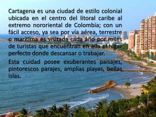 Cartagena es una ciudad de estilo colonial
ubicada en el centro del litoral caribe al
extremo nororiental de Colombia; con un
fácil acceso, ya sea por vía aérea, terrestre
o marítima es visitada cada año por miles
de turistas que encuentran en ella el lugar
perfecto donde descansar o trabajar.
Esta cuidad posee exuberantes paisajes,
pintorescos parajes, amplias playas, bellas
islas.

 