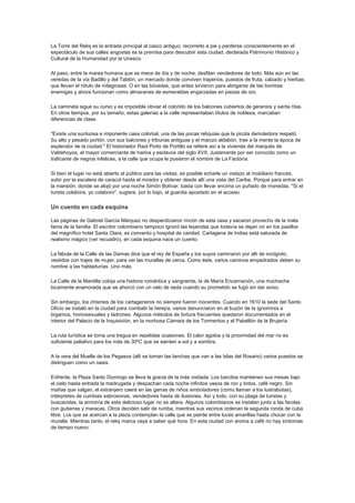 La Torre del Reloj es la entrada principal al casco antiguo; recorrerlo a pie y perderse conscientemente en el
espectáculo de sus calles angostas es la premisa para descubrir esta ciudad, declarada Patrimonio Histórico y
Cultural de la Humanidad por la Unesco.
Al paso, entre la marea humana que se mece de día y de noche, desfilan vendedores de todo. Más aún en las
veredas de la vía Badillo y del Tablón, un mercado donde conviven traperíos, puestos de fruta, calzado y hierbas
que llevan el rótulo de milagrosas. O en las bóvedas, que antes sirvieron para abrigarse de las bombas
enemigas y ahora funcionan como almacenes de esmeraldas engarzadas en piezas de oro.
La caminata sigue su curso y es imposible obviar el colorido de los balcones cubiertos de geranios y santa ritas.
En otros tiempos, por su tamaño, estas galerías a la calle representaban títulos de nobleza, marcaban
diferencias de clase.
"Existe una suntuosa e imponente casa colonial, una de las pocas reliquias que la picota demoledora respetó.
Su alto y pesado portón, con sus balcones y tribunas antiguas y el macizo aldabón, trae a la mente la época de
esplendor de la ciudad." El historiador Raúl Porto de Portillo se refiere así a la vivienda del marqués de
Valdehoyos, el mayor comerciante de harina y esclavos del siglo XVII. Justamente por ser conocido como un
traficante de negros infelices, a la calle que ocupa le pusieron el nombre de La Factoría.
Si bien el lugar no está abierto al público para las visitas, es posible echarle un vistazo al mobiliario francés,
subir por la escalera de caracol hasta el mirador y obtener desde allí una vista del Caribe. Porque para entrar en
la mansión, donde se alojó por una noche Simón Bolívar, basta con llevar encima un puñado de monedas. "Si el
turista colabora, yo colaboro", sugiere, por lo bajo, el guardia apostado en el acceso.
Un cuento en cada esquina
Las páginas de Gabriel García Márquez no desperdiciaron rincón de esta casa y sacaron provecho de la mala
fama de la familia. El escritor colombiano tampoco ignoró las leyendas que todavía se dejan oír en los pasillos
del magnífico hotel Santa Clara, ex convento y hospital de caridad. Cartagena de Indias está saturada de
realismo mágico (ver recuadro), en cada esquina nace un cuento.
La fábula de la Calle de las Damas dice que el rey de España y los suyos caminaron por allí de incógnito,
vestidos con trajes de mujer, para ver las murallas de cerca. Como éste, varios caminos empedrados deben su
nombre a las habladurías. Uno más.
La Calle de la Mantilla cobija una historia romántica y sangrienta, la de María Encarnación, una muchacha
locamente enamorada que se ahorcó con un velo de seda cuando su prometido se fugó sin dar aviso.
Sin embargo, los chismes de los cartageneros no siempre fueron inocentes. Cuando en 1610 la sede del Santo
Oficio se instaló en la ciudad para combatir la herejía, varios denunciaron en el buzón de la ignominia a
bígamos, homosexuales y ladrones. Algunos métodos de tortura frecuentes quedaron documentados en el
interior del Palacio de la Inquisición, en la morbosa Cámara de los Tormentos y el Pabellón de la Brujería.
La ruta turística se toma una tregua en repetidas ocasiones. El calor agobia y la proximidad del mar no es
suficiente paliativo para los más de 30ºC que se sienten a sol y a sombra.
A la vera del Muelle de los Pegasos (allí se toman las lanchas que van a las Islas del Rosario) varios puestos se
distinguen como un oasis.
Enfrente, la Plaza Santo Domingo se lleva la gracia de la más visitada. Los barcitos mantienen sus mesas bajo
el cielo hasta entrada la madrugada y despachan cada noche infinitos vasos de ron y tintos, café negro. Sin
mañas que valgan, el extranjero caerá en las garras de niños emboladores (como llaman a los lustrabotas),
intérpretes de cumbias sabrosonas, vendedores hasta de ilusiones. Así y todo, con su plaga de turistas y
buscavidas, la armonía de este delicioso lugar no se altera. Algunos colombianos se instalan junto a las farolas
con guitarras y maracas. Otros deciden salir de rumba, mientras sus vecinos ordenan la segunda ronda de cuba
libre. Los que se acercan a la plaza contemplan la calle que se pierde entre luces amarillas hasta chocar con la
muralla. Mientras tanto, el reloj marca vaya a saber qué hora. En esta ciudad con aroma a café no hay síntomas
de tiempo nuevo.
 