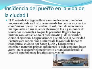Incidencia del puerto en la vida de
la ciudad I
 El Puerto de Cartagena lleva camino de cerrar uno de los
  mejores años de su historia en uno de los peores escenarios
  económicos que se recuerdan. El volumen de mercancías
  manipuladas en sus muelles alcanza ya los 2,5 millones de
  toneladas mensuales, lo que le permitirá llegar a los 30
  millones anuales cuando el próximo día 31 de diciembre
  cierre el ejercicio. Las previsiones que maneja la Autoridad
  Portuaria es superar los números de los años de bonanza
  económica, cuando por Santa Lucía y Escombreras
  entraban materias primas suficientes -desde cemento hasta
  acero- para sostener el crecimiento urbanístico de todo el
  levante español entre los años 2002 y 2006.
 