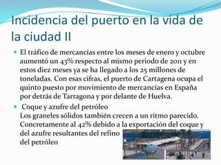 Incidencia del puerto en la vida de
la ciudad II
 El tráfico de mercancías entre los meses de enero y octubre
  aumentó un 43% respecto al mismo periodo de 2011 y en
  estos diez meses ya se ha llegado a los 25 millones de
  toneladas. Con esas cifras, el puerto de Cartagena ocupa el
  quinto puesto por movimiento de mercancías en España
  por detrás de Tarragona y por delante de Huelva.
 Coque y azufre del petróleo
  Los graneles sólidos también crecen a un ritmo parecido.
  Concretamente al 42% debido a la exportación del coque y
  del azufre resultantes del refino
  del petróleo
 