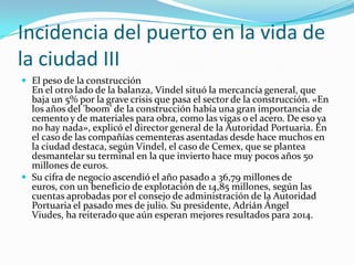 Incidencia del puerto en la vida de
la ciudad III
 El peso de la construcción
  En el otro lado de la balanza, Vindel situó la mercancía general, que
  baja un 5% por la grave crisis que pasa el sector de la construcción. «En
  los años del 'boom' de la construcción había una gran importancia de
  cemento y de materiales para obra, como las vigas o el acero. De eso ya
  no hay nada», explicó el director general de la Autoridad Portuaria. En
  el caso de las compañías cementeras asentadas desde hace muchos en
  la ciudad destaca, según Vindel, el caso de Cemex, que se plantea
  desmantelar su terminal en la que invierto hace muy pocos años 50
  millones de euros.
 Su cifra de negocio ascendió el año pasado a 36,79 millones de
  euros, con un beneficio de explotación de 14,85 millones, según las
  cuentas aprobadas por el consejo de administración de la Autoridad
  Portuaria el pasado mes de julio. Su presidente, Adrián Ángel
  Viudes, ha reiterado que aún esperan mejores resultados para 2014.
 