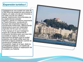 Expansión turística I

*Cartagena es una ciudad con más de
2.500 años de existencia que ofrece al
viajero, en cada uno de sus rincones y
en cada una de sus calles y
plazas, testimonios monumentales de
su esplendoroso pasado
histórico, siendo su máximo exponente
el Teatro Romano, construido en
tiempos del emperador Augusto y
actualmente restaurado, diferenciando
claramente lo que son materiales
originales de los que son nuevos.
*Una riqueza en la que Cartagena
puerto de Culturas desarrolla la
unificación temática para que sea más
accesible al viajero. Al pasear
descubrimos también que la ciudad
presenta una huella militar que nos
remonta a época medieval, cuando se
construyó el Castillo de la
Concepción, lugar en el que, dada su
privilegiada situación, un Centro de
Interpretación ofrece un explicación de
la ciudad y su historia.
 