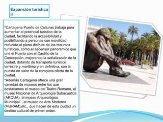Expansión turística
   II


*Cartagena Puerto de Culturas trabaja para
aumentar el potencial turístico de la
ciudad, facilitando la accesibilidad y
posibilitando a personas con movilidad
reducida el pleno disfrute de los recursos
turísticos, como el ascensor panorámico que
une el Puerto con el Castillo de la
Concepción, mejorando la señalización de la
ciudad, dotando de transporte turístico
terrestre y marítimo y en definitiva, con la
puesta en valor de la completa oferta de la
ciudad.
*Además Cartagena ofrece una gran
variedad de museos entre los que
destacamos el museo del Teatro Romano, el
museo Nacional de Arqueología Subacuática
(ARQUA), el museo Arqueológico
Municipal , el museo de Arte Moderno
(MURAM),etc., que hacen de esta ciudad un
destino cultural de primer orden.
 