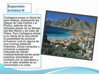 Expansión
   turística III

Cartagena posee un litoral de
gran belleza, destacando las
playas de Cala Cortina y el
Portús, además de las
famosas playas de La Manga
del Mar Menor y de Cabo de
Palos. Pero Cartagena añade
a su oferta de la zona litoral
la posibilidad de practicar
el turismo rural en alguna de
sus muchas pedanías
interiores. Zonas tranquilas y
próximas a espacios
naturales de interés
medioambiental donde poder
practicar actividades en
contacto con la naturaleza y
con el valor añadido de su
proximidad a la costa.
 