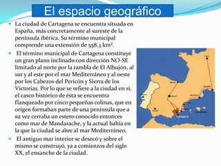 El espacio geográfico
 La ciudad de Cartagena se encuentra situada en
  España, más concretamente al sureste de la
  península ibérica. Su término municipal
  comprende una extensión de 558,3 km².
 El término municipal de Cartagena constituye
  un gran plano inclinado con dirección NO-SE
  limitado al norte por la rambla de El Albujón, al
  sur y al este por el mar Mediterráneo y al oeste
  por los Cabezos del Pericón y Sierra de los
  Victorias. Por lo que se refiere a la ciudad en sí,
  el casco histórico de ésta se encuentra
  flanqueado por cinco pequeñas colinas, que en
  origen formaban parte de una península que a
  su vez cerraba un estero conocido entonces
  como mar de Mandarache, y la actual bahía en
  la que la ciudad se abre al mar Mediterráneo.
 El antiguo mar interior se desecó y sobre el
  mismo se construyó, ya a comienzos del siglo
  XX, el ensanche de la ciudad.
 