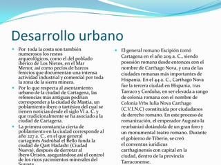 Desarrollo urbano
 Por toda la costa son también                El general romano Escipión tomó
  numerosos los restos                          Cartagena en el año 209 a. C., siendo
  arqueológicos, como el del poblado
  ibérico de Los Nietos, en el Mar              posesión romana desde entonces con el
  Menor, así como pecios de barcos              nombre de Carthago Nova, y una de las
  fenicios que documentan una intensa           ciudades romanas más importantes de
  actividad industrial y comercial por toda     Hispania. En el 44 a. C., Carthago Nova
  la zona de la sierra minera.
 Por lo que respecta al asentamiento
                                                fue la tercera ciudad en Hispania, tras
  urbano de la ciudad de Cartagena, las         Tarraco y Corduba, en ser elevada a rango
  referencias más antiguas podrían              de colonia romana con el nombre de
  corresponder a la ciudad de Mastia, un        Colonia Vrbs Iulia Nova Carthago
  poblamiento ibero o tartésico del cual se     (C.V.I.N.C) constituida por ciudadanos
  tienen noticias desde el siglo VI a. C. y
  que tradicionalmente se ha asociado a la      de derecho romano. En este proceso de
  ciudad de Cartagena.                          romanización, el emperador Augusto la
 La primera constancia cierta de               reurbanizó dotándola de un gran foro y
  poblamiento en la ciudad corresponde al       un monumental teatro romano. Durante
  año 227 a. C., en el que general              el gobierno de Tiberio, se creó
  cartaginés Asdrúbal el Bello funda la
  ciudad de Qart Hadasht (Ciudad                el conventus iuridicus
  Nueva), después de derrotar al                carthaginensis con capital en la
  íbero Orisón, asegurándose así el control     ciudad, dentro de la provincia
  de los ricos yacimientos minerales del        Tarraconense.
 