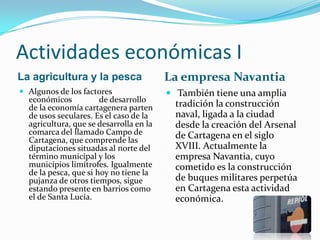 Actividades económicas I
La agricultura y la pesca                La empresa Navantia
 Algunos de los factores                 También tiene una amplia
  económicos           de desarrollo
  de la economía cartagenera parten        tradición la construcción
  de usos seculares. Es el caso de la      naval, ligada a la ciudad
  agricultura, que se desarrolla en la     desde la creación del Arsenal
  comarca del llamado Campo de             de Cartagena en el siglo
  Cartagena, que comprende las
  diputaciones situadas al norte del       XVIII. Actualmente la
  término municipal y los                  empresa Navantia, cuyo
  municipios limítrofes. Igualmente        cometido es la construcción
  de la pesca, que si hoy no tiene la
  pujanza de otros tiempos, sigue          de buques militares perpetúa
  estando presente en barrios como         en Cartagena esta actividad
  el de Santa Lucía.                       económica.
 