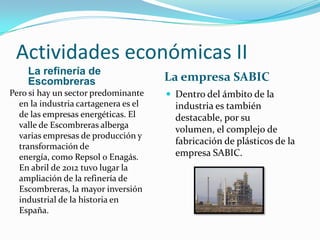 Actividades económicas II
    La refinería de
    Escombreras                       La empresa SABIC
Pero si hay un sector predominante     Dentro del ámbito de la
  en la industria cartagenera es el     industria es también
  de las empresas energéticas. El       destacable, por su
  valle de Escombreras alberga
                                        volumen, el complejo de
  varias empresas de producción y
                                        fabricación de plásticos de la
  transformación de
  energía, como Repsol o Enagás.        empresa SABIC.
  En abril de 2012 tuvo lugar la
  ampliación de la refinería de
  Escombreras, la mayor inversión
  industrial de la historia en
  España.
 