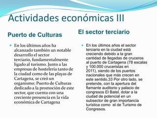 Actividades económicas III
Puerto de Culturas                  El sector terciario

 En los últimos años ha              En los últimos años el sector
  alcanzado también un notable         terciario en la ciudad está
  desarrollo el sector                 creciendo debido a la gran
  terciario, fundamentalmente          cantidad de llegadas de cruceros
                                       al puerto de Cartagena (78 escalas
  ligado al turismo. Junto a las       y 100.000 cruceristas en
  empresas de hostelería tanto de      2011), siendo de los puertos
  la ciudad como de las playas de      nacionales que más crecen en
  Cartagena, se creó un                este sentido.33 Por otro lado, se
  organismo: Puerto de Culturas        pretende, con la apertura del
  dedicado a la promoción de este      flamante auditorio y palacio de
  sector, que cuenta con una           congresos El Batel, dotar a la
  creciente presencia en la vida       ciudad de potencial en un
  económica de Cartagena               subsector de gran importancia
                                       turística como el de Turismo de
                                       Congresos.
 