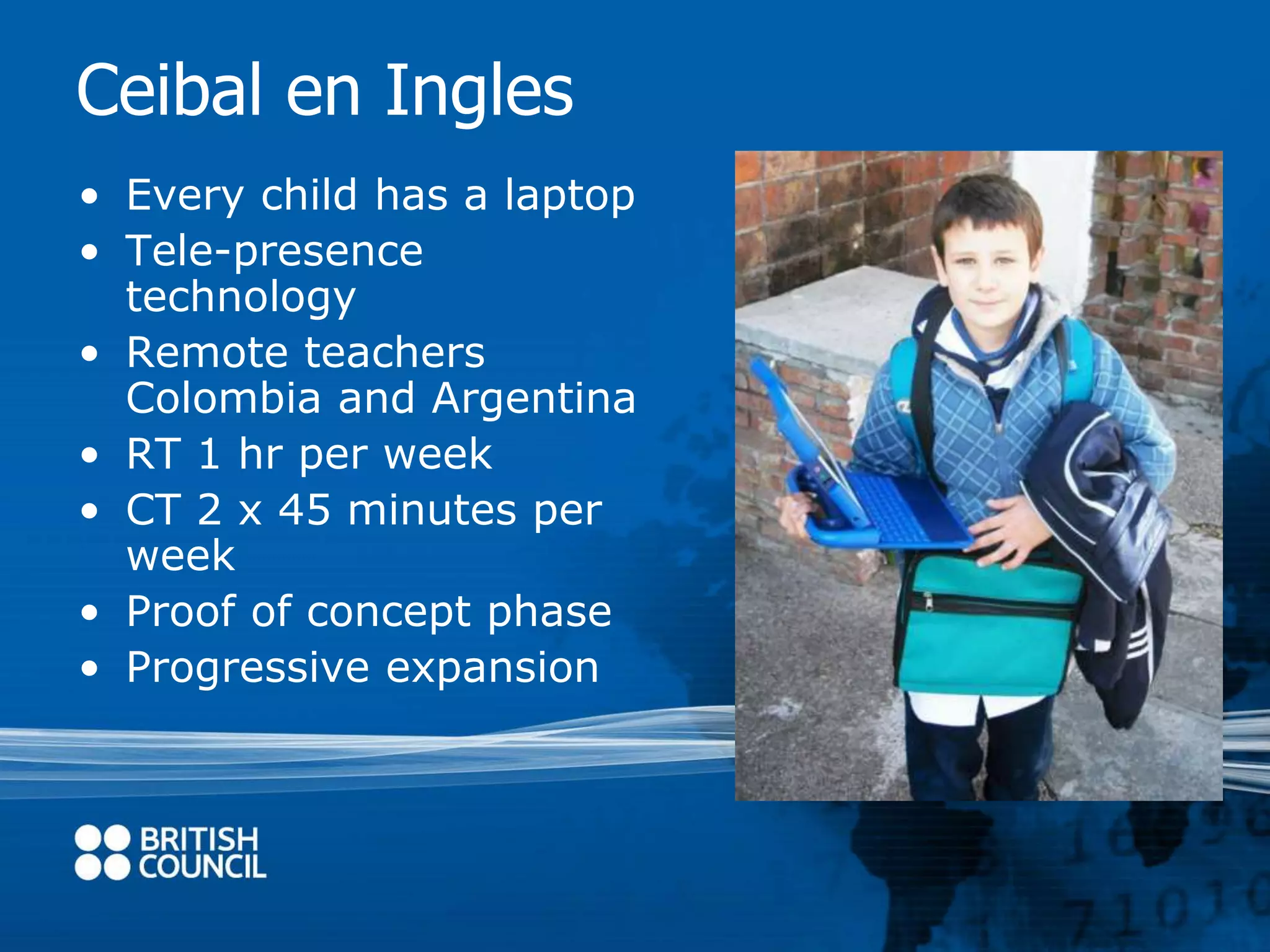 Ceibal en Ingles 
• Every child has a laptop 
• Tele-presence 
technology 
• Remote teachers 
Colombia and Argentina 
• RT 1 hr per week 
• CT 2 x 45 minutes per 
week 
• Proof of concept phase 
• Progressive expansion 
 