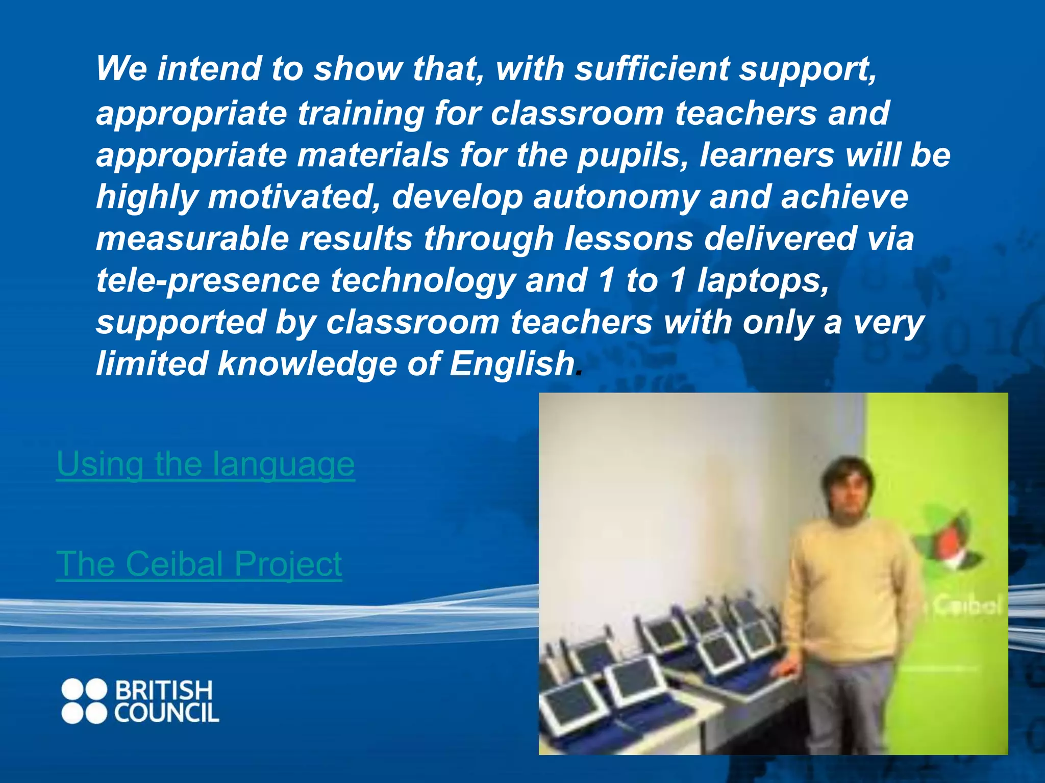 We intend to show that, with sufficient support, 
appropriate training for classroom teachers and 
appropriate materials for the pupils, learners will be 
highly motivated, develop autonomy and achieve 
measurable results through lessons delivered via 
tele-presence technology and 1 to 1 laptops, 
supported by classroom teachers with only a very 
limited knowledge of English. 
Using the language 
The Ceibal Project 
 