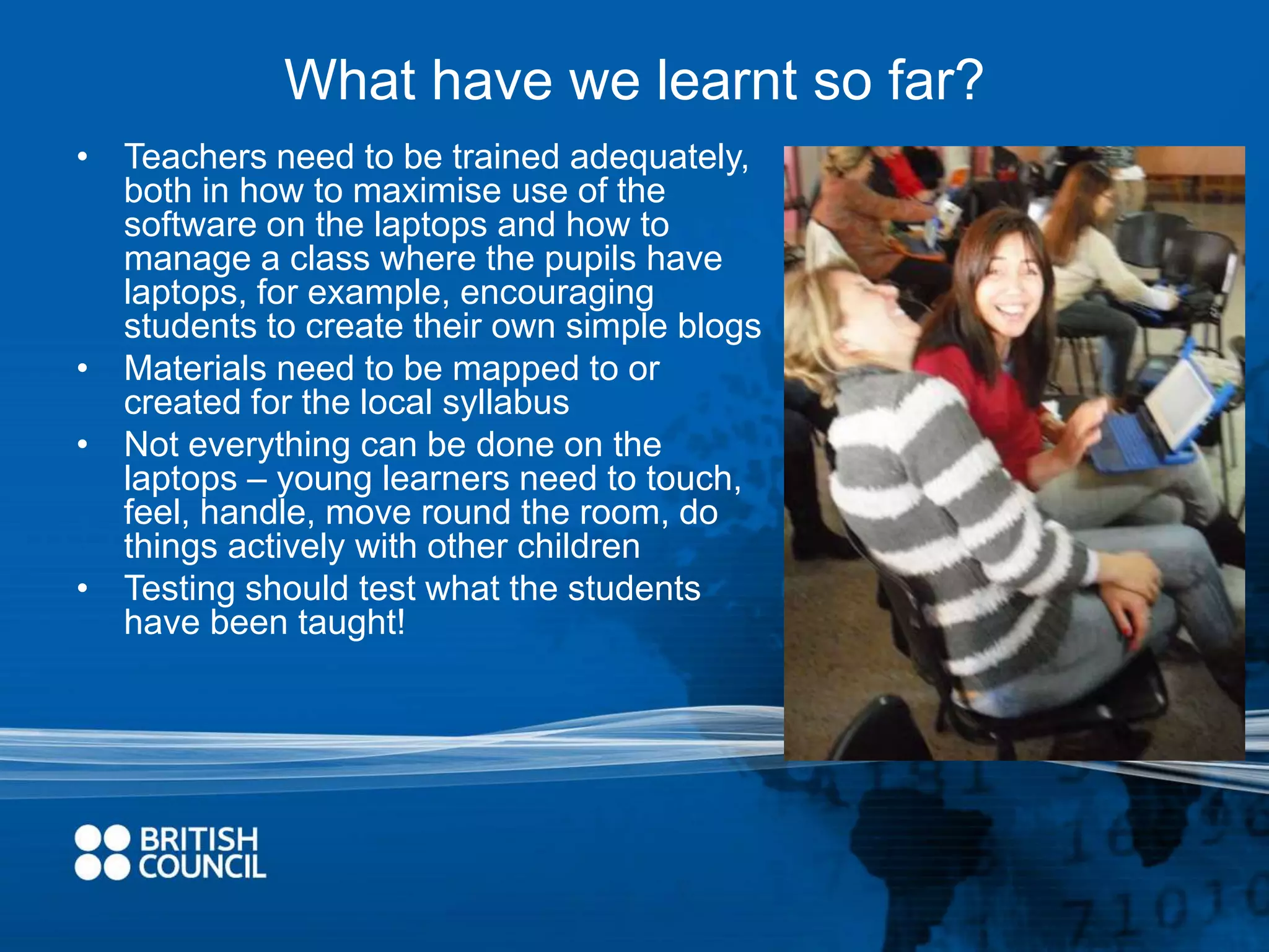 What have we learnt so far? 
• Teachers need to be trained adequately, 
both in how to maximise use of the 
software on the laptops and how to 
manage a class where the pupils have 
laptops, for example, encouraging 
students to create their own simple blogs 
• Materials need to be mapped to or 
created for the local syllabus 
• Not everything can be done on the 
laptops – young learners need to touch, 
feel, handle, move round the room, do 
things actively with other children 
• Testing should test what the students 
have been taught! 
 