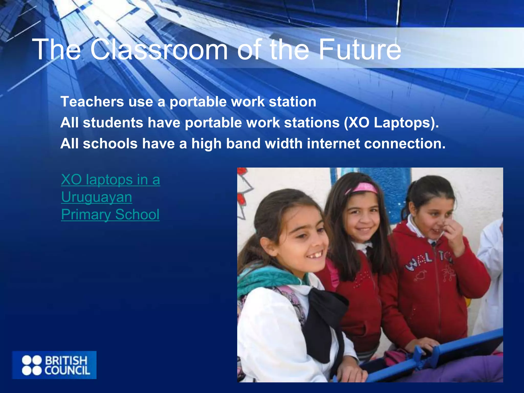 The Classroom of the Future 
Teachers use a portable work station 
All students have portable work stations (XO Laptops). 
All schools have a high band width internet connection. 
XO laptops in a 
Uruguayan 
Primary School 
 