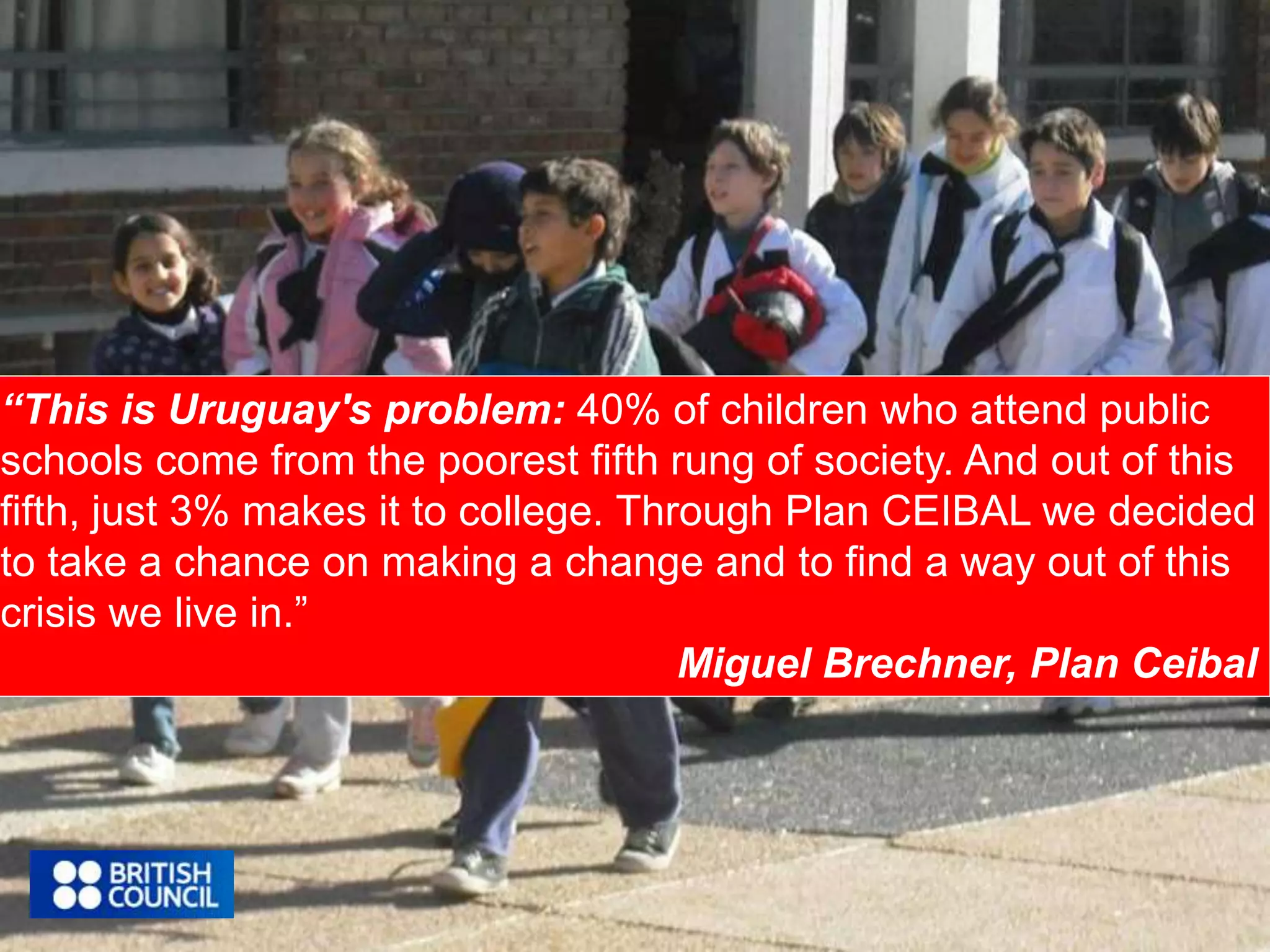 “This is Uruguay's problem: 40% of children who attend public 
schools come from the poorest fifth rung of society. And out of this 
fifth, just 3% makes it to college. Through Plan CEIBAL we decided 
to take a chance on making a change and to find a way out of this 
crisis we live in.” 
Miguel Brechner, Plan Ceibal 
 