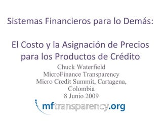 Sistemas Financieros para lo Demás:

 El Costo y la Asignación de Precios
    para los Productos de Crédito
              Chuck Waterfield
         MicroFinance Transparency
       Micro Credit Summit, Cartagena,
                 Colombia
                8 Junio 2009
 