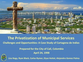 The Privatization of Municipal Services  Challenges and Opportunities: A Case Study of Cartagena de Indias  Prepared for the City of Cali, Colombia April 24, 1998 Lisa Nagy, Ryan Black, Carlos Rymer, Elyse Hottel, Alejandro Gomez Palma  