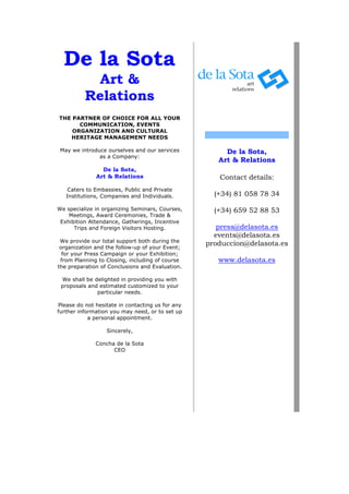 De la Sota
            Art &
          Relations
THE PARTNER OF CHOICE FOR ALL YOUR
      COMMUNICATION, EVENTS
    ORGANIZATION AND CULTURAL
   HERITAGE MANAGEMENT NEEDS

 May we introduce ourselves and our services           De la Sota,
               as a Company:
                                                     Art & Relations
                De la Sota,
              Art & Relations                        Contact details:
    Caters to Embassies, Public and Private
   Institutions, Companies and Individuals.         (+34) 81 058 78 34

We specialize in organizing Seminars, Courses,      (+34) 659 52 88 53
    Meetings, Award Ceremonies, Trade &
 Exhibition Attendance, Gatherings, Incentive
      Trips and Foreign Visitors Hosting.            press@delasota.es
                                                    events@delasota.es
 We provide our total support both during the
 organization and the follow-up of your Event;
                                                  produccion@delasota.es
  for your Press Campaign or your Exhibition;
 from Planning to Closing, including of course       www.delasota.es
the preparation of Conclusions and Evaluation.

 We shall be delighted in providing you with
 proposals and estimated customized to your
              particular needs.

Please do not hesitate in contacting us for any
further information you may need, or to set up
            a personal appointment.

                  Sincerely,

              Concha de la Sota
                    CEO
 