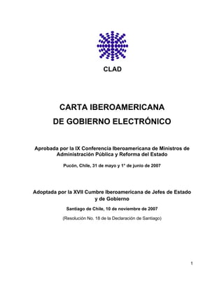 CLAD




          CARTA IBEROAMERICANA
       DE GOBIERNO ELECTRÓNICO


Aprobada por la IX Conferencia Iberoamericana de Ministros de
       Administración Pública y Reforma del Estado

           Pucón, Chile, 31 de mayo y 1° de junio de 2007




Adoptada por la XVII Cumbre Iberoamericana de Jefes de Estado
                        y de Gobierno
            Santiago de Chile, 10 de noviembre de 2007

           (Resolución No. 18 de la Declaración de Santiago)




                                                                1
 