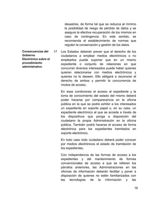 desastres, de forma tal que se reduzca al mínimo
                              la posibilidad de riesgo de pérdida de datos y se
                              asegure la efectiva recuperación de los mismos en
                              caso de contingencia. En este sentido, se
                              recomienda el establecimiento de normas que
                              regulen la conservación y gestión de los datos.

Consecuencias del      17   Los Estados deberán prever que el derecho de los
Gobierno                    ciudadanos a emplear medios electrónicos o no
Electrónico sobre el        emplearlos puede suponer que en un mismo
procedimiento               expediente o conjunto de relaciones en que
administrativo
                            concurran diversos interesados puede haber quienes
                            quieran relacionarse con medios electrónicos y
                            quienes no lo deseen. Ello obligará a reconocer el
                            derecho de ambos y permitir la concurrencia de
                            modos de acceso.

                            En esas condiciones el acceso al expediente y la
                            toma de conocimiento del estado del mismo deberá
                            poder hacerse por comparecencia en la oficina
                            pública en la que se podrá exhibir a los interesados
                            un expediente en soporte papel o, en su caso, un
                            expediente electrónico al que se accede a través de
                            los dispositivos que ponga a disposición del
                            ciudadano la propia Administración en la oficina
                            pública. También podrá hacerse el acceso de forma
                            electrónica para los expedientes tramitados en
                            soporte electrónico.

                            En todo caso todo ciudadano deberá poder conocer
                            por medios electrónicos el estado de tramitación de
                            los expedientes.

                            Con independencia de las formas de acceso a los
                            expedientes y del mantenimiento de formas
                            convencionales de acceso a que se refieren los
                            párrafos anteriores, las Administraciones en las
                            oficinas de información deberán facilitar y poner a
                            disposición de quienes no estén familiarizados con
                            las tecnologías de la información y las

                                                                              16
 