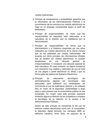 medios tradicionales.

d. Principio de transparencia y accesibilidad: garantiza que
   la información de las Administraciones Públicas y el
   conocimiento de los servicios por medios electrónicos se
   haga en un lenguaje comprensible según el perfil del
   destinatario.

e. Principio de proporcionalidad: de modo que los
   requerimientos de seguridad sean adecuados a la
   naturaleza de la relación que se establezca con la
   Administración.

f. Principio de responsabilidad: de forma que la
   Administración y el Gobierno respondan por sus actos
   realizados por medios electrónicos de la misma manera
   que de los realizados por medios tradicionales. De
   acuerdo con dicho principio, las informaciones oficiales
   que se faciliten por medios electrónicos no pueden
   beneficiarse    de      una     cláusula   general     de
   irresponsabilidad, ni incorporar una cláusula especial de
   esta naturaleza. En caso contrario, se dejará constancia
   con caracteres muy visibles y reiterados de que se trata
   de una página o portal electrónico no oficial y que no
   forma parte del sistema de Gobierno Electrónico.

g. Principio     de      adecuación       tecnológica:   las
   administraciones     elegirán   las     tecnologías más
   adecuadas para satisfacer sus necesidades. Se
   recomienda el uso de estándares abiertos y de software
   libre en razón de la seguridad, sostenibilidad a largo
   plazo y para prevenir que el conocimiento público no sea
   privatizado. En ningún caso este principio supondrá
   limitación alguna al derecho de los ciudadanos a emplear
   la tecnología de su elección en el acceso a las
   Administraciones Públicas.

  Dentro de este principio se comprende el del uso de
  distintos medios electrónicos como son: el computador,
  la televisión digital terrestre, los mensajes SMS en
  teléfonos celulares, entre otros, sin perjuicio de la
                                                           9
 