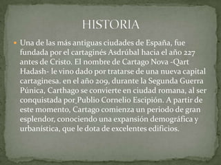  Una de las más antiguas ciudades de España, fue
 fundada por el cartaginés Asdrúbal hacia el año 227
 antes de Cristo. El nombre de Cartago Nova -Qart
 Hadash- le vino dado por tratarse de una nueva capital
 cartaginesa. en el año 209, durante la Segunda Guerra
 Púnica, Carthago se convierte en ciudad romana, al ser
 conquistada por Publio Cornelio Escipión. A partir de
 este momento, Cartago comienza un periodo de gran
 esplendor, conociendo una expansión demográfica y
 urbanística, que le dota de excelentes edificios.
 