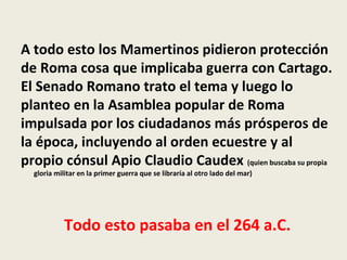 A todo esto los Mamertinos pidieron protección
de Roma cosa que implicaba guerra con Cartago.
El Senado Romano trato el tema y luego lo
planteo en la Asamblea popular de Roma
impulsada por los ciudadanos más prósperos de
la época, incluyendo al orden ecuestre y al
propio cónsul Apio Claudio Caudex (quien buscaba su propia
  gloria militar en la primer guerra que se libraría al otro lado del mar)




            Todo esto pasaba en el 264 a.C.
 