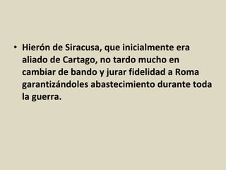 • Hierón de Siracusa, que inicialmente era
  aliado de Cartago, no tardo mucho en
  cambiar de bando y jurar fidelidad a Roma
  garantizándoles abastecimiento durante toda
  la guerra.
 