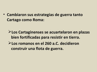 • Cambiaron sus estrategias de guerra tanto
  Cartago como Roma:

  Los Cartaginenses se acuartelaron en plazas
   bien fortificadas para resistir en tierra.
  Los romanos en el 260 a.C. decidieron
   construir una flota de guerra.
 