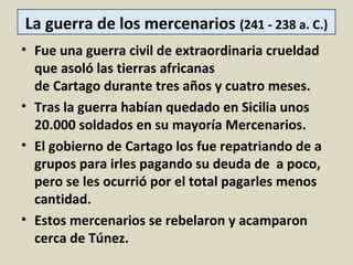 La guerra de los mercenarios (241 - 238 a. C.)
• Fue una guerra civil de extraordinaria crueldad
  que asoló las tierras africanas
  de Cartago durante tres años y cuatro meses.
• Tras la guerra habían quedado en Sicilia unos
  20.000 soldados en su mayoría Mercenarios.
• El gobierno de Cartago los fue repatriando de a
  grupos para irles pagando su deuda de a poco,
  pero se les ocurrió por el total pagarles menos
  cantidad.
• Estos mercenarios se rebelaron y acamparon
  cerca de Túnez.
 