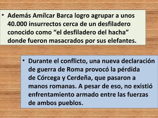 • Además Amílcar Barca logro agrupar a unos
  40.000 insurrectos cerca de un desfiladero
  conocido como “el desfiladero del hacha”
  donde fueron masacrados por sus elefantes.

      • Durante el conflicto, una nueva declaración
        de guerra de Roma provocó la pérdida
        de Córcega y Cerdeña, que pasaron a
        manos romanas. A pesar de eso, no existió
        enfrentamiento armado entre las fuerzas
        de ambos pueblos.
 
